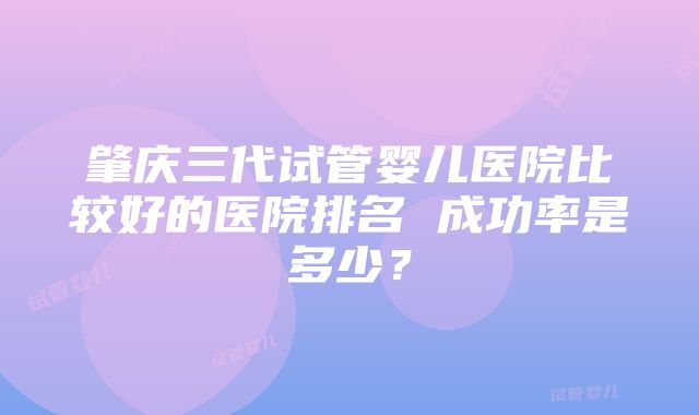 肇庆三代试管婴儿医院比较好的医院排名 成功率是多少？