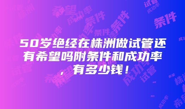 50岁绝经在株洲做试管还有希望吗附条件和成功率，有多少钱！