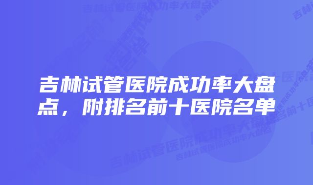 吉林试管医院成功率大盘点，附排名前十医院名单