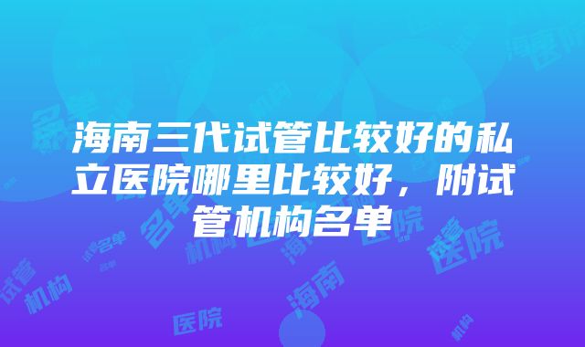 海南三代试管比较好的私立医院哪里比较好，附试管机构名单