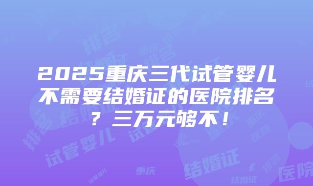 2025重庆三代试管婴儿不需要结婚证的医院排名？三万元够不！