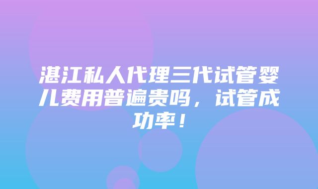 湛江私人代理三代试管婴儿费用普遍贵吗，试管成功率！