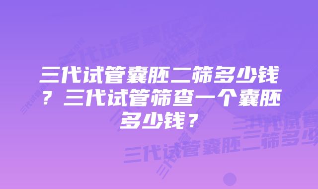 三代试管囊胚二筛多少钱？三代试管筛查一个囊胚多少钱？