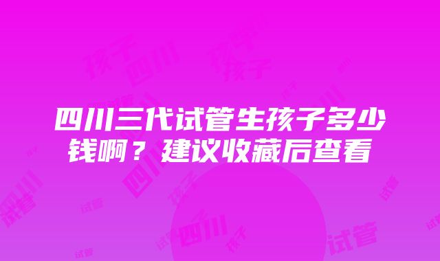 四川三代试管生孩子多少钱啊？建议收藏后查看