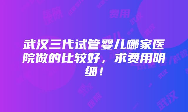 武汉三代试管婴儿哪家医院做的比较好，求费用明细！