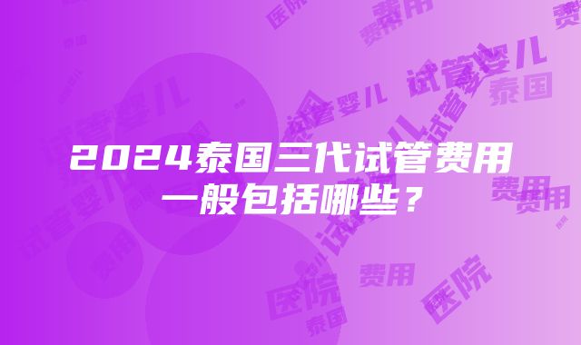 2024泰国三代试管费用一般包括哪些？