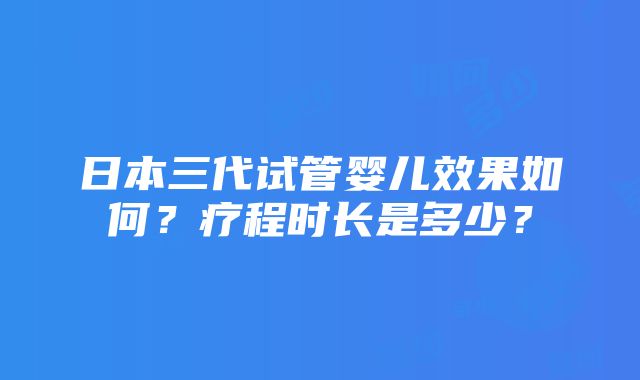 日本三代试管婴儿效果如何？疗程时长是多少？