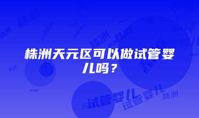 株洲天元区可以做试管婴儿吗？