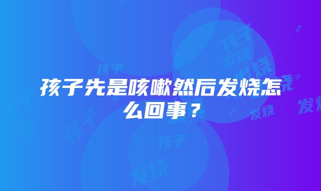 孩子先是咳嗽然后发烧怎么回事？