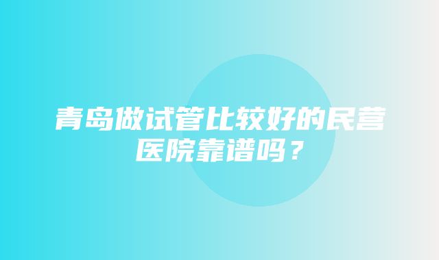 青岛做试管比较好的民营医院靠谱吗？