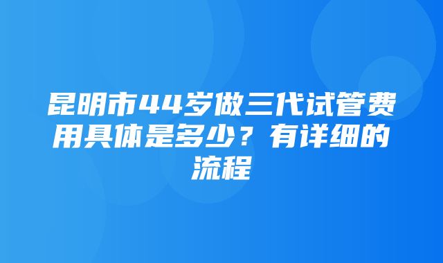 昆明市44岁做三代试管费用具体是多少？有详细的流程