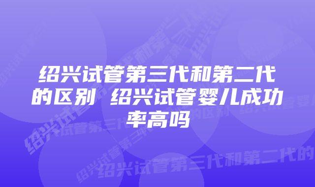 绍兴试管第三代和第二代的区别 绍兴试管婴儿成功率高吗