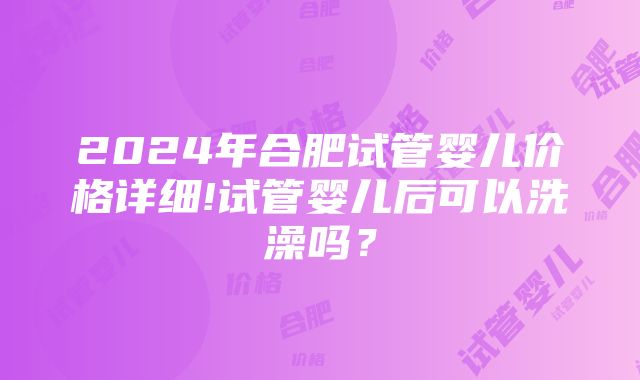 2024年合肥试管婴儿价格详细!试管婴儿后可以洗澡吗？