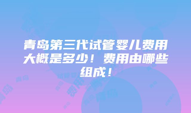 青岛第三代试管婴儿费用大概是多少！费用由哪些组成！