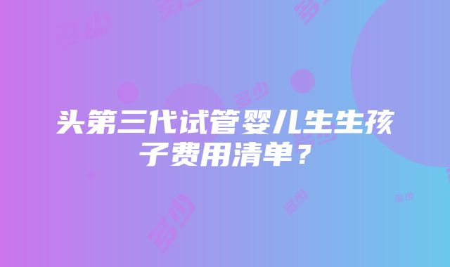 头第三代试管婴儿生生孩子费用清单？