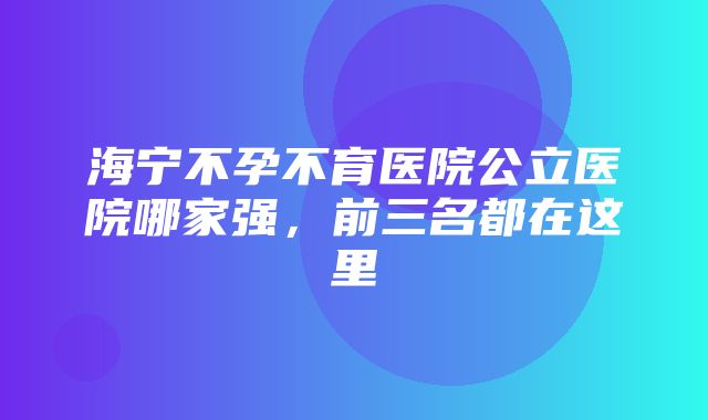 海宁不孕不育医院公立医院哪家强，前三名都在这里