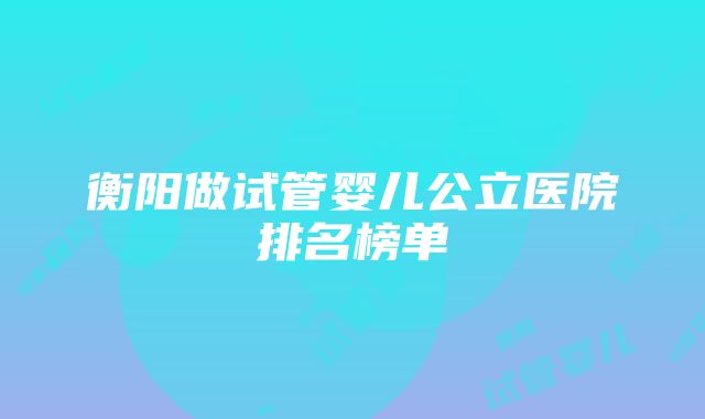 衡阳做试管婴儿公立医院排名榜单