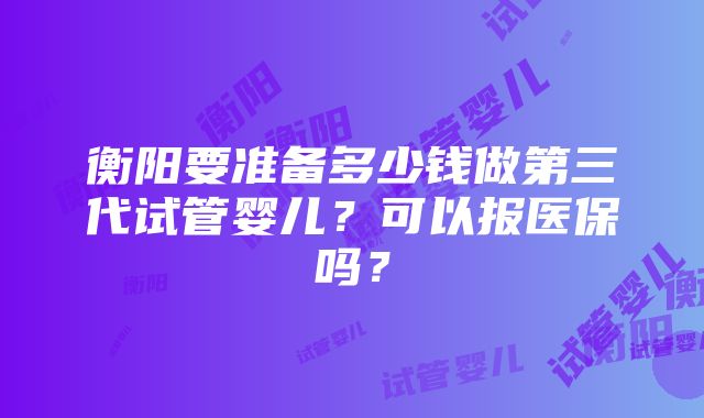 衡阳要准备多少钱做第三代试管婴儿？可以报医保吗？