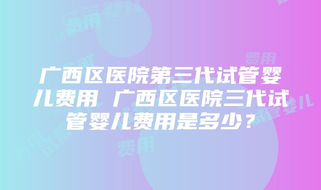 广西区医院第三代试管婴儿费用 广西区医院三代试管婴儿费用是多少？