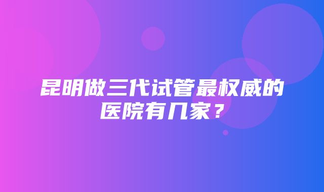 昆明做三代试管最权威的医院有几家？