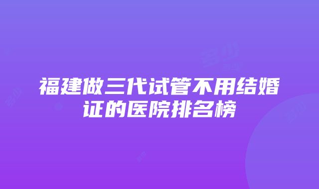 福建做三代试管不用结婚证的医院排名榜