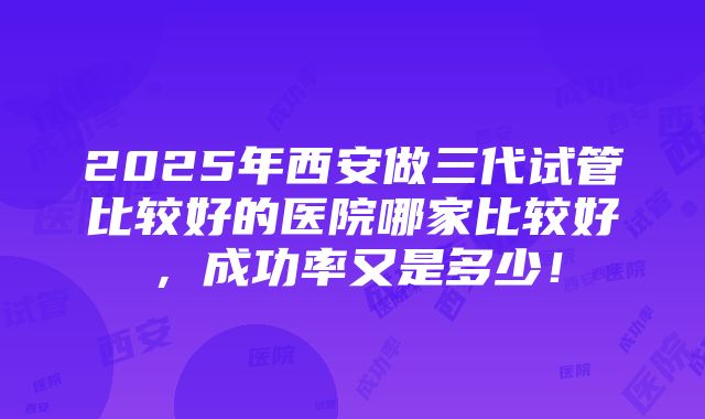 2025年西安做三代试管比较好的医院哪家比较好，成功率又是多少！