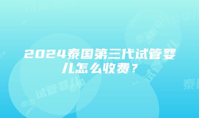 2024泰国第三代试管婴儿怎么收费？