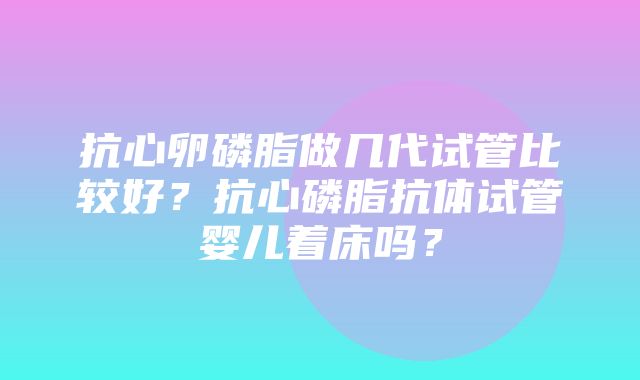 抗心卵磷脂做几代试管比较好？抗心磷脂抗体试管婴儿着床吗？