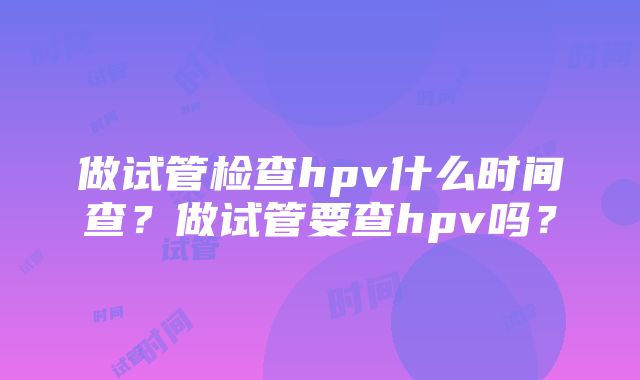 做试管检查hpv什么时间查？做试管要查hpv吗？