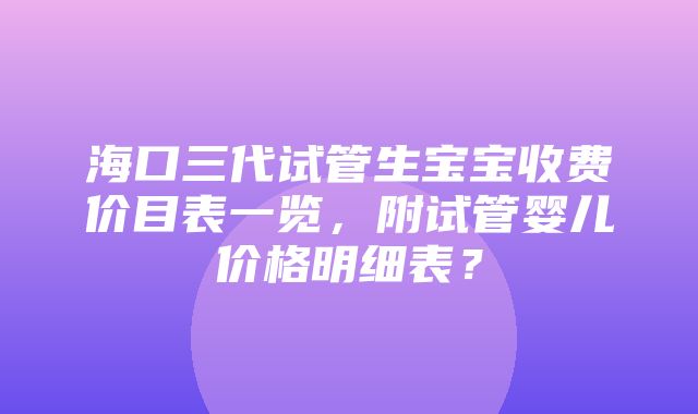 海口三代试管生宝宝收费价目表一览，附试管婴儿价格明细表？