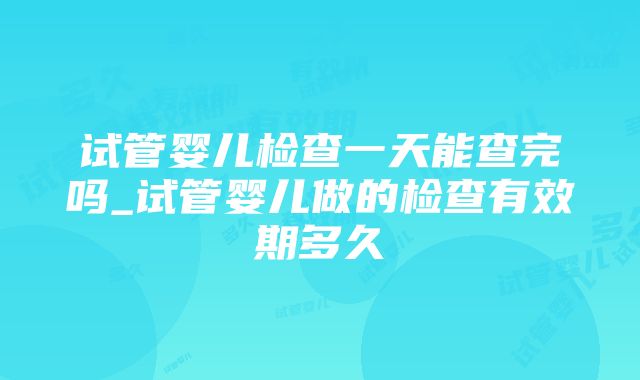 试管婴儿检查一天能查完吗_试管婴儿做的检查有效期多久