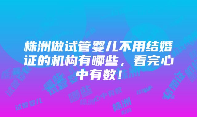 株洲做试管婴儿不用结婚证的机构有哪些，看完心中有数！