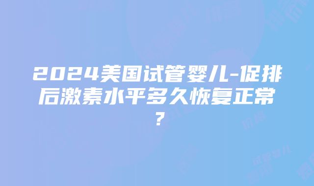 2024美国试管婴儿-促排后激素水平多久恢复正常？