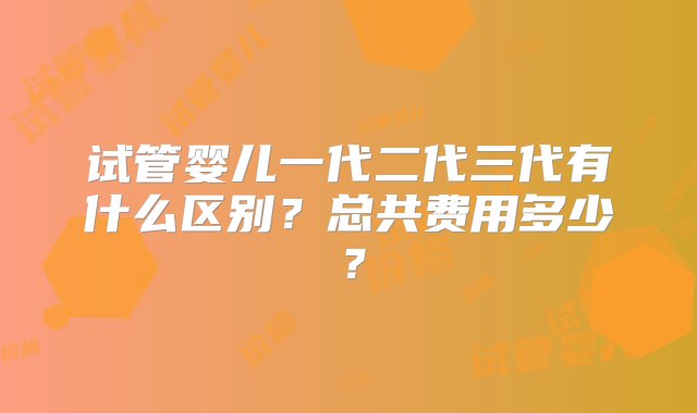 试管婴儿一代二代三代有什么区别？总共费用多少？