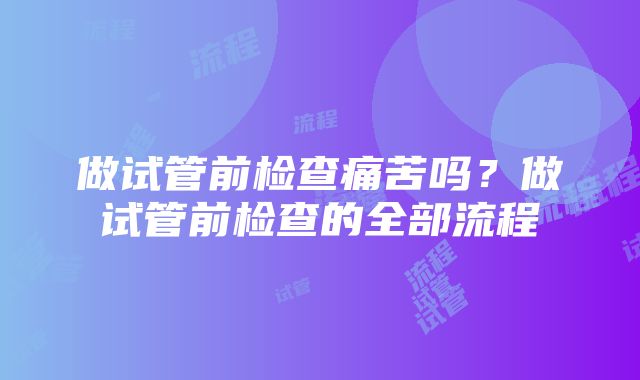 做试管前检查痛苦吗？做试管前检查的全部流程