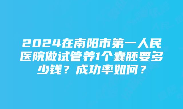 2024在南阳市第一人民医院做试管养1个囊胚要多少钱？成功率如何？