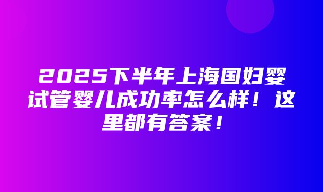 2025下半年上海国妇婴试管婴儿成功率怎么样！这里都有答案！