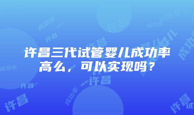 许昌三代试管婴儿成功率高么，可以实现吗？