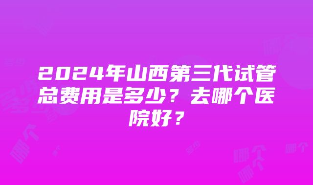 2024年山西第三代试管总费用是多少？去哪个医院好？