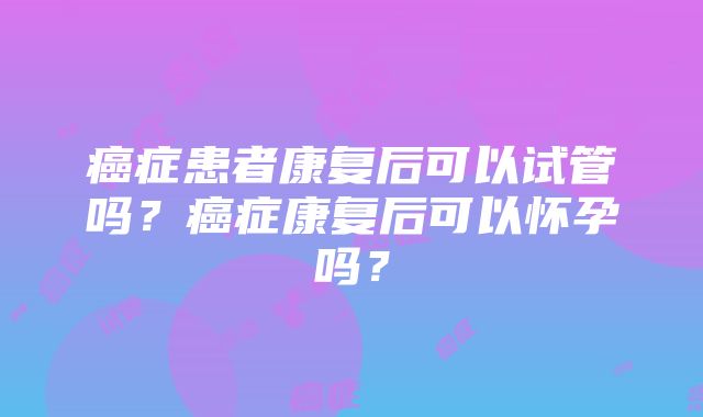 癌症患者康复后可以试管吗？癌症康复后可以怀孕吗？