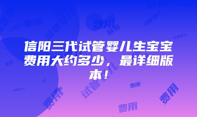 信阳三代试管婴儿生宝宝费用大约多少，最详细版本！