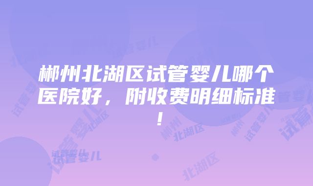 郴州北湖区试管婴儿哪个医院好，附收费明细标准！