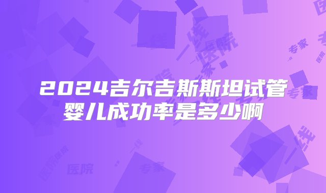 2024吉尔吉斯斯坦试管婴儿成功率是多少啊