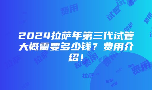 2024拉萨年第三代试管大概需要多少钱？费用介绍！