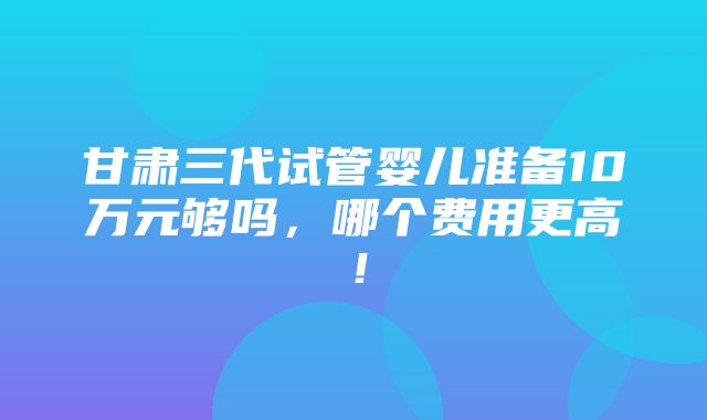 甘肃三代试管婴儿准备10万元够吗，哪个费用更高！