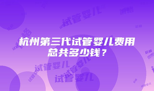 杭州第三代试管婴儿费用总共多少钱？