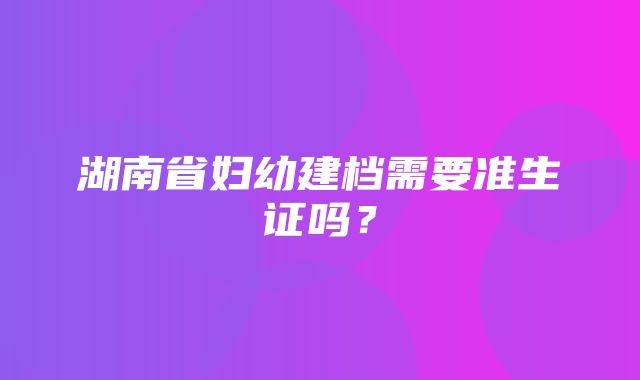 湖南省妇幼建档需要准生证吗？