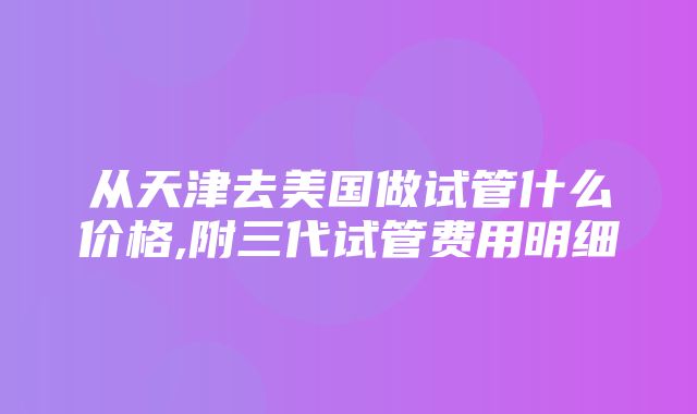 从天津去美国做试管什么价格,附三代试管费用明细