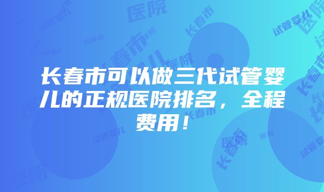 长春市可以做三代试管婴儿的正规医院排名，全程费用！