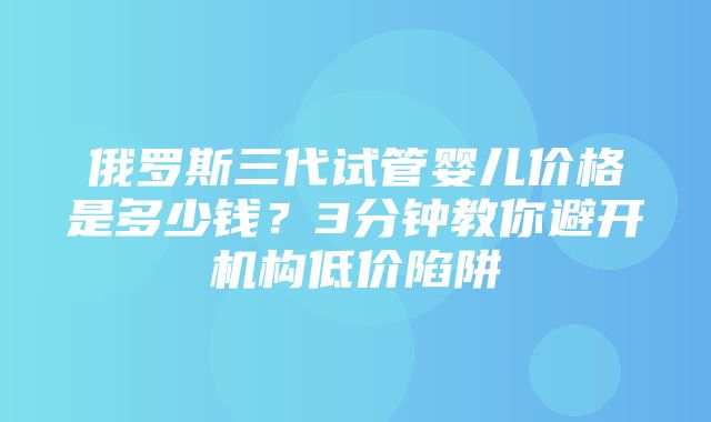 俄罗斯三代试管婴儿价格是多少钱？3分钟教你避开机构低价陷阱